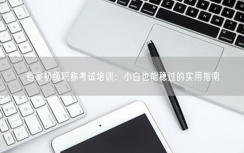档案初级职称考试培训：小白也能稳过的实用指南