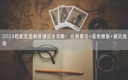 2024档案奖惩制度建设全攻略：合规要点+落地模板+避坑指南