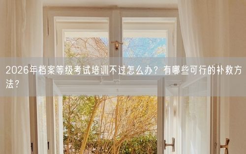 2026年档案等级考试培训不过怎么办？有哪些可行的补救方法？