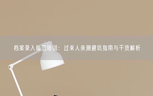 档案录入规范培训：过来人亲测避坑指南与干货解析