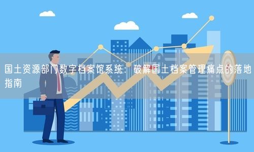 国土资源部门数字档案馆系统：破解国土档案管理痛点的落地指南