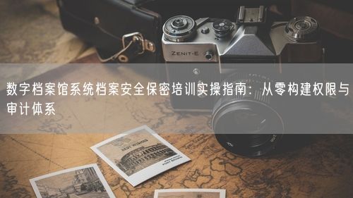 数字档案馆系统档案安全保密培训实操指南：从零构建权限与审计体系