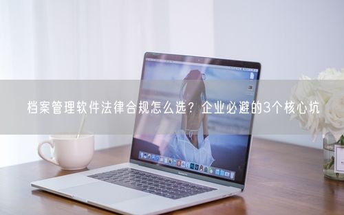 档案管理软件法律合规怎么选？企业必避的3个核心坑