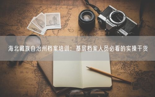 海北藏族自治州档案培训：基层档案人员必看的实操干货
