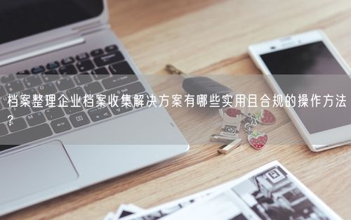 档案整理企业档案收集解决方案有哪些实用且合规的操作方法？