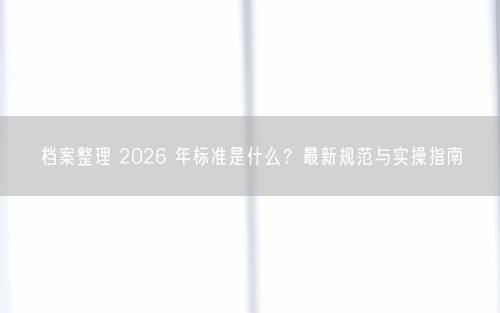档案整理 2026 年标准是什么？最新规范与实操指南