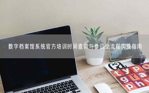 数字档案馆系统官方培训时间查询与参训全流程实操指南