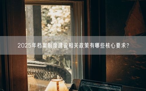 2025年档案制度建设相关政策有哪些核心要求？