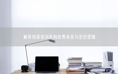 解析档案培训机构收费体系与定价逻辑