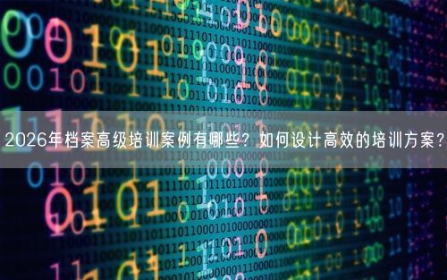 2026年档案高级培训案例有哪些？如何设计高效的培训方案？