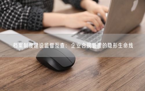 档案制度建设监督互查：企业合规管理的隐形生命线