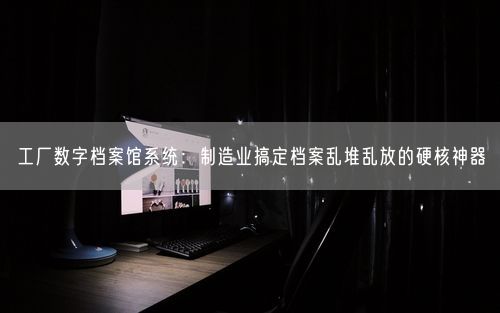 工厂数字档案馆系统：制造业搞定档案乱堆乱放的硬核神器