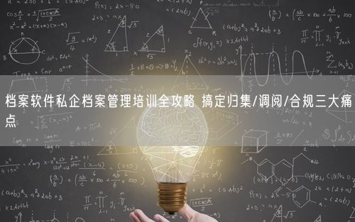 档案软件私企档案管理培训全攻略 搞定归集/调阅/合规三大痛点
