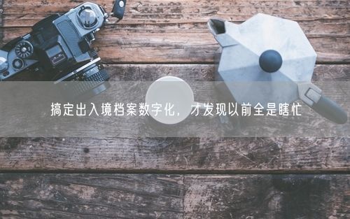 搞定出入境档案数字化，才发现以前全是瞎忙