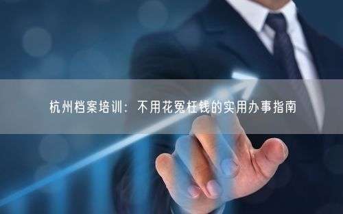 杭州档案培训：不用花冤枉钱的实用办事指南