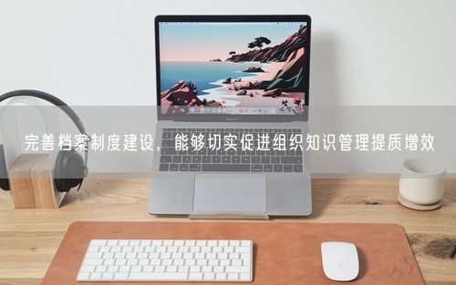 完善档案制度建设，能够切实促进组织知识管理提质增效