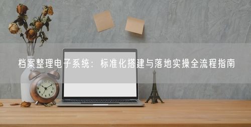 档案整理电子系统：标准化搭建与落地实操全流程指南