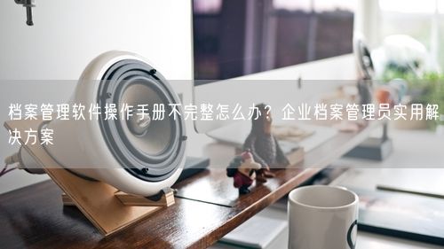 档案管理软件操作手册不完整怎么办？企业档案管理员实用解决方案