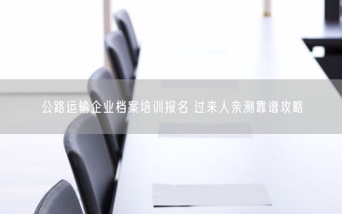 公路运输企业档案培训报名 过来人亲测靠谱攻略
