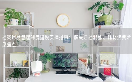 档案用品管理制度建设实操指南：解决归档混乱、耗材浪费常见痛点