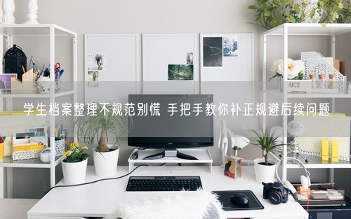 学生档案整理不规范别慌 手把手教你补正规避后续问题