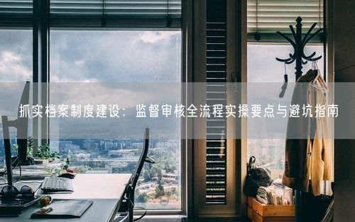 抓实档案制度建设：监督审核全流程实操要点与避坑指南