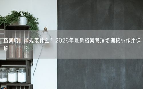 档案培训能规范什么？2026年最新档案管理培训核心作用详解