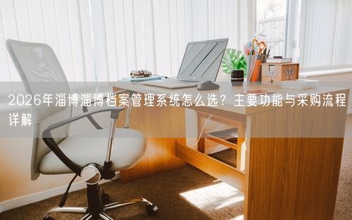 2026年淄博淄博档案管理系统怎么选？主要功能与采购流程详解