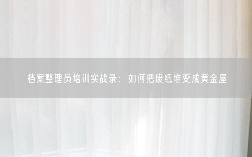 档案整理员培训实战录：如何把废纸堆变成黄金屋