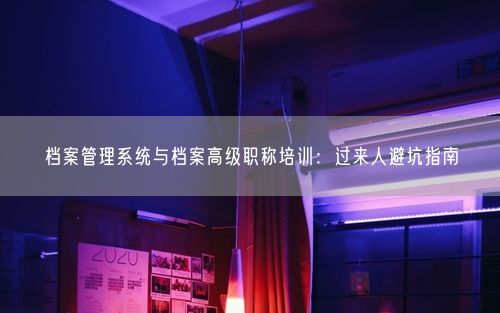 档案管理系统与档案高级职称培训：过来人避坑指南