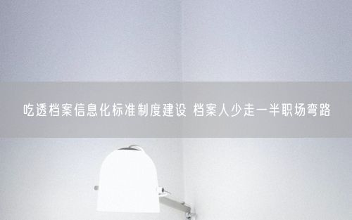 吃透档案信息化标准制度建设 档案人少走一半职场弯路