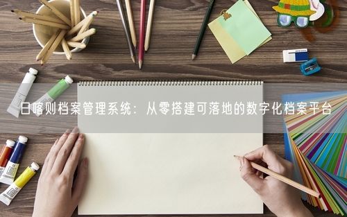 日喀则档案管理系统：从零搭建可落地的数字化档案平台