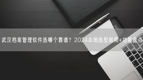 武汉档案管理软件选哪个靠谱？2024本地选型指南+功能盘点