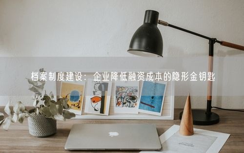 档案制度建设：企业降低融资成本的隐形金钥匙