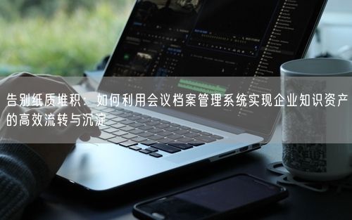 告别纸质堆积：如何利用会议档案管理系统实现企业知识资产的高效流转与沉淀