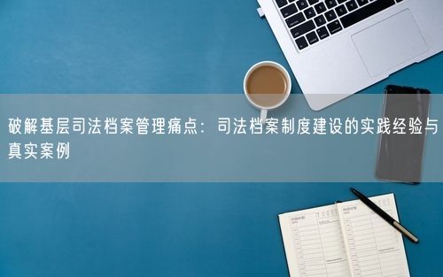 破解基层司法档案管理痛点：司法档案制度建设的实践经验与真实案例