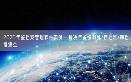 2025年鉴档案管理软件实测：解决年鉴编制乱/存档难/调档慢痛点
