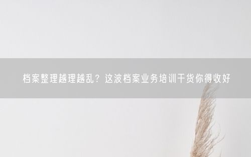 档案整理越理越乱？这波档案业务培训干货你得收好