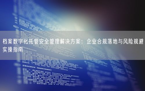 档案数字化托管安全管理解决方案：企业合规落地与风险规避实操指南