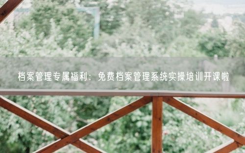 档案管理专属福利：免费档案管理系统实操培训开课啦