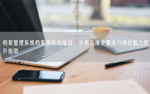 档案管理系统档案销毁员培训：合规实操全要点与岗位能力提升指南