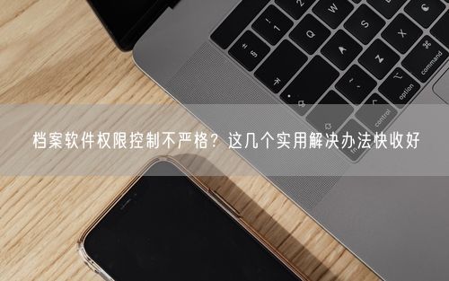 档案软件权限控制不严格？这几个实用解决办法快收好