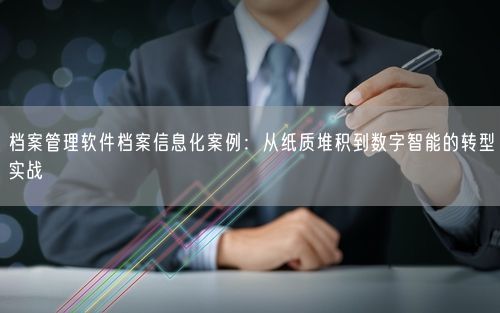 档案管理软件档案信息化案例：从纸质堆积到数字智能的转型实战