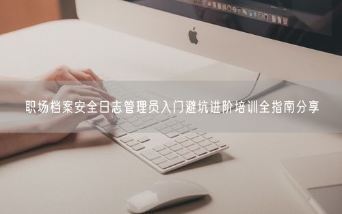职场档案安全日志管理员入门避坑进阶培训全指南分享