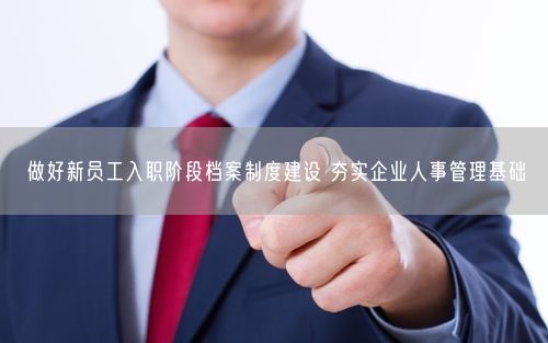 做好新员工入职阶段档案制度建设 夯实企业人事管理基础