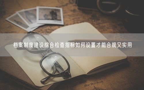 档案制度建设综合检查指标如何设置才能合规又实用