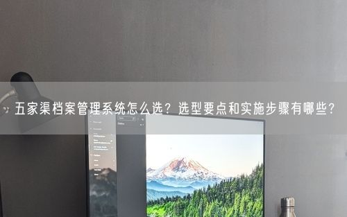 五家渠档案管理系统怎么选？选型要点和实施步骤有哪些？