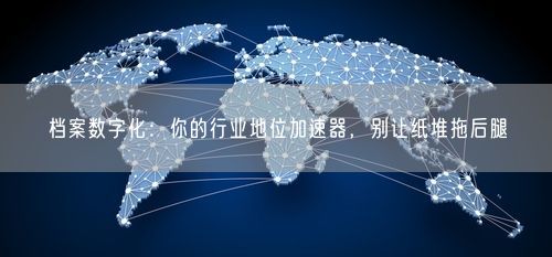 档案数字化：你的行业地位加速器，别让纸堆拖后腿