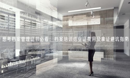 想考档案管理证书必看：档案培训结业证费用及拿证避坑指南