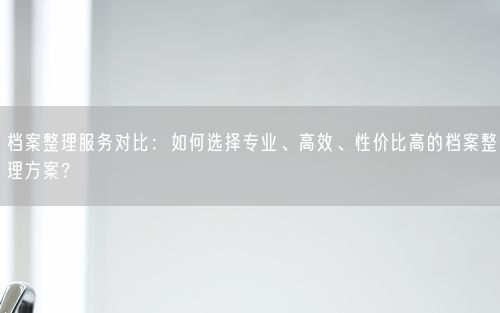 档案整理服务对比：如何选择专业、高效、性价比高的档案整理方案？